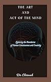 THE ART AND ACT OF THE MIND: Exploring the Boundaries of Human Consciousness and Creativity (Your journey to self help and personal transformation Book 1)