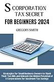 S Corporation Tax Secrets for Beginners 2024: Strategies for Small Business Owners to Slash Their Tax Bills and Unleash the Hidden Potential of S Corporations for Maximum Tax Savings