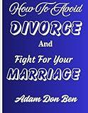 How To Avoid Divorce And Fight For Your Marriage: A comprehensive Guide To Fortifying Your Marriage, Nurturing Love, Resolving Conflict And Promote a Lasting Partnership