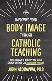 Improving Your Body Image Through Catholic Teaching: How Theology of the Body and Other Church Writings Can Transform Your Life