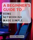 A Beginner's Guide to Home Networking Made Simple: Unravel the Secrets of Setting Up Your Home Network for Seamless Connectivity