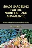 Shade Gardening for the Northeast and Mid-Atlantic: A Guide to Planning the Ultimate Shade Garden