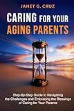 Caring for Your Aging Parents: Step-By-Step Guide to Navigating the Challenges and Embracing the Blessings of Caring for Your Parents