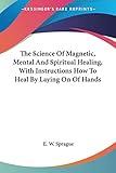 The Science Of Magnetic, Mental And Spiritual Healing, With Instructions How To Heal By Laying On Of Hands