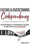 Facing and Overcoming Codependency: Practical Guidance to Fix Your Codependency, Stop Being a People Pleaser, and Start Loving Yourself (Breaking Free from Toxic Relationships)