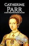 Catherine Parr: A Life from Beginning to End (Biographies of British Royalty)