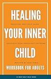 HEALING YOUR INNER CHILD SELF-HELP GUIDE WORKBOOK FOR ADULTS: Recovery From Trauma, Abuse, Abandonment. Heal Anxiety, Depression, Build Healthy Relationships