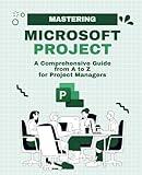 Mastering Microsoft Project: A Comprehensive Guide from A to Z for Project Managers