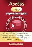 Access 365 Beginner's User Guide: A Step-by-Step Instruction for Managing Data and Building Efficient Databases from Basic Concepts to Advanced Techniques