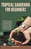 TROPICAL GARDENING FOR BEGINNERS: A Guide To Creating And Maintaining Lush Gardens In Any Climate: Transform Your Space Into A Tropical Haven With Gardening Magic