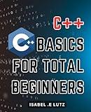 C++ Basics For Total Beginners: Master C++ Programming with Easy-to-Follow Fundamentals: Your Ultimate Guide to Understanding C++ for Novice Coders.