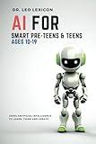 AI for Smart Pre-Teens and Teens Ages 10-19: Using Artificial Intelligence to Learn, Think, and Create. Explore Machine Learning, Deep Learning, LLMs, and the New STEM Opportunities Created by AI