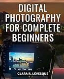 Digital Photography For Complete Beginners: A Comprehensive Beginner's Guide to Mastering Your Camera and Elevating Your Photography Skills | Take Command of Exposure, Aperture, and more