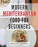 Modern Mediterranean Food For Beginners: A Delicious Journey for Beginners-| Explore Mediterranean-Cuisine with Easy Recipes for-Every Meal, Including Breakfast, Dinner, and Desserts