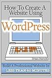 How To Create A Website Using Wordpress: The Beginner's Blueprint for Building a Professional Website in Less Than 60 Minutes