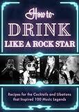 How to Drink Like a Rock Star: Recipes for the Cocktails and Libations that Inspired 100 Music Legends