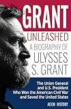 Grant Unleashed: A Biography of Ulysses S. Grant—The Union General and U.S. President Who Won the American Civil War and Saved the United States