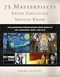 75 Masterpieces Every Christian Should Know: The Fascinating Stories Behind Great Works of Art, Literature, Music and Film