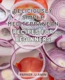 Deliciously Simple Mediterranean Recipes for Beginners: Easy Mediterranean Dishes: Tasty and Effortless Recipes to Kickstart Your Culinary Journey