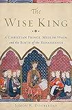 The Wise King: A Christian Prince, Muslim Spain, and the Birth of the Renaissance