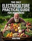 The Only Electroculture Practical Guide for Beginners: Unlock the Secrets to Faster Plant Growth, Bigger Yields, and Superior Crops Using Coil Coppers, Magnetic Antennas, Pyramids, and More