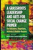 A Grassroots Leadership & Arts for Social Change Primer: For Educators, Organizers, Activists & Rabble-Rousers