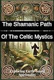 The Shamanic Path of the Celtic Mystics: Exploring Earth-based Spirituality: Discover Ancient Practices, Rituals, and Wisdom for Modern Seekers