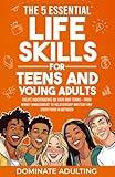 The 5 Essential Life Skills for Teens and Young Adults: Dominate Adulting & Create Independence on Your Own Terms – From Money Management to Relationship Mastery and Everything In Between