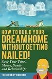 How To Build Your Dream Home Without Getting Nailed!: Save Your Time, Money, Sanity and Relationships