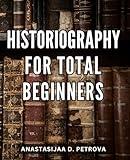 Historiography For Total Beginners: A Guide to Understanding the Study and Writing of History | Unraveling the Complex Web of Historical Research, Interpretation, and Narrative Creation