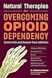 Natural Therapies for Overcoming Opioid Dependency: Control Pain and Recover from Addiction with Chinese Medicine, Acupuncture, Herbs, Nutritional Supplements & Meditation and Lifestyle Practices