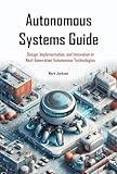 Autonomous Systems Guide: Design, Implementation, and Innovation in Next-Generation Autonomous Technologies