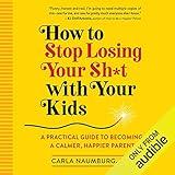 How to Stop Losing Your Sh*t with Your Kids: A Practical Guide to Becoming a Calmer, Happier Parent