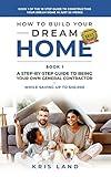 How To Build Your Dream Home: A Step-By-Step Guide to Being Your Own General Contractor, Book 1 Of The 10 Step Guide to Constructing Your Dream Home In Just 26 Weeks, While Saving Up To $50,000