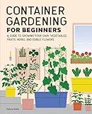 Container Gardening for Beginners: A Guide to Growing Your Own Vegetables, Fruits, Herbs, and Edible Flowers