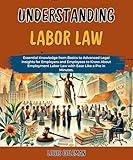 Understanding Labor Law: Essential Knowledge from Basics to Advanced Legal Insights for Employers and Employees to Know About Employment Labor Law with ... examples and explanations Book 14)