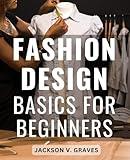 Fashion Design Basics For Beginners: The Beginner's Fashion Design Handbook | Crafting Your Unique Style | Discover the Art of Fashion Design, Sketching, and Creating Stunning Apparel