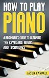 How To Play Piano: A Beginner’s Guide to Learning the Keyboard, Music, and Techniques (Pianos for Beginners Book 1)